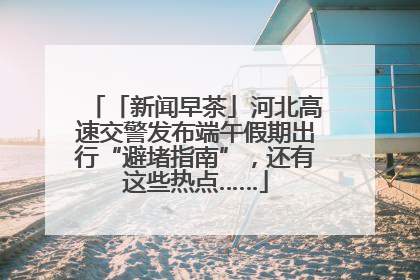 「新闻早茶」河北高速交警发布端午假期出行“避堵指南”，还有这些热点……