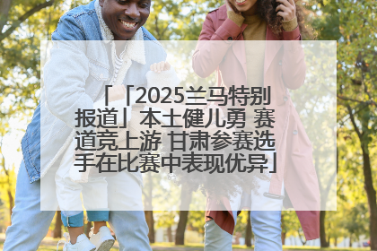 「2025兰马特别报道」本土健儿勇 赛道竞上游 甘肃参赛选手在比赛中表现优异
