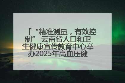 “精准测量，有效控制” 云南省人口和卫生健康宣传教育中心举办2025年高血压健康科普活动