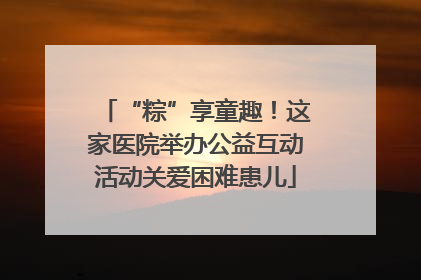 “粽”享童趣！这家医院举办公益互动活动关爱困难患儿