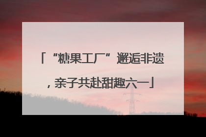 “糖果工厂”邂逅非遗，亲子共赴甜趣六一