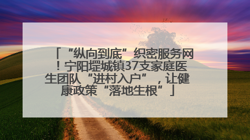 “纵向到底”织密服务网！宁阳堽城镇37支家庭医生团队“进村入户”，让健康政策“落地生根”