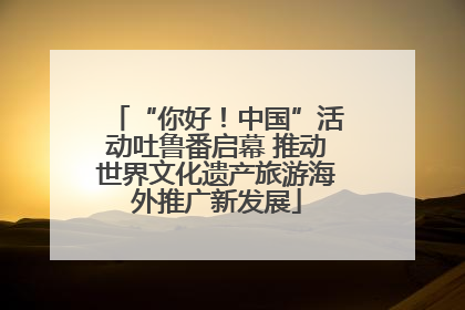 “你好！中国”活动吐鲁番启幕 推动世界文化遗产旅游海外推广新发展