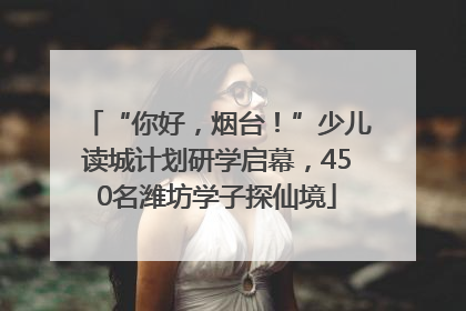 “你好，烟台！”少儿读城计划研学启幕，450名潍坊学子探仙境