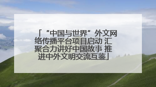 “中国与世界”外文网络传播平台项目启动 汇聚合力讲好中国故事 推进中外文明交流互鉴