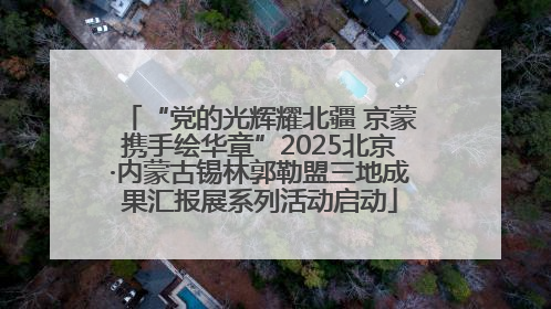 “党的光辉耀北疆 京蒙携手绘华章”2025北京·内蒙古锡林郭勒盟三地成果汇报展系列活动启动