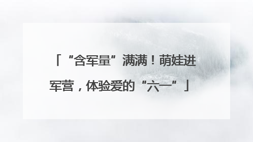 “含军量”满满！萌娃进军营，体验爱的“六一”