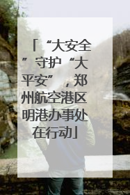 “大安全”守护“大平安”，郑州航空港区明港办事处在行动