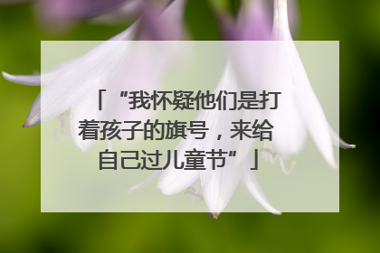 “我怀疑他们是打着孩子的旗号，来给自己过儿童节”