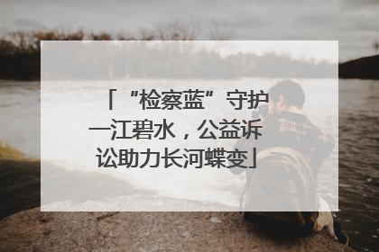 “检察蓝”守护一江碧水，公益诉讼助力长河蝶变