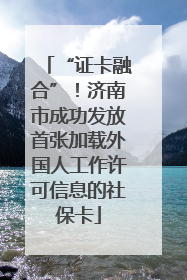 “证卡融合”！济南市成功发放首张加载外国人工作许可信息的社保卡