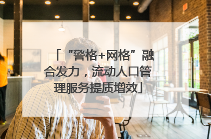 “警格+网格”融合发力，流动人口管理服务提质增效