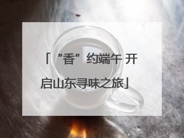 “香”约端午 开启山东寻味之旅