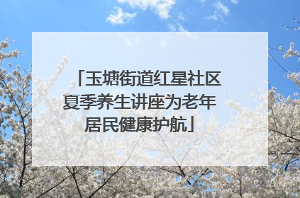 玉塘街道红星社区夏季养生讲座为老年居民健康护航