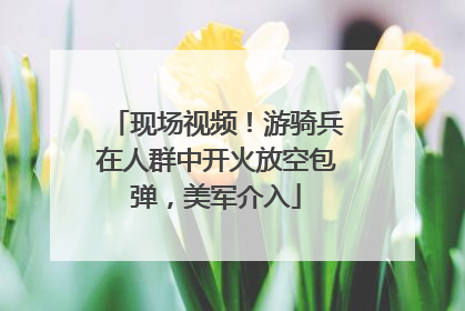 现场视频！游骑兵在人群中开火放空包弹，美军介入