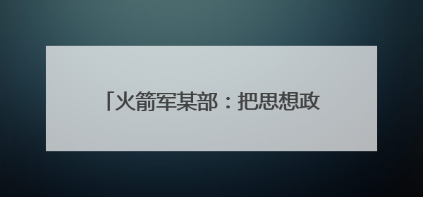 火箭军某部：把思想政治工作做到发射架下