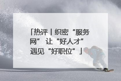 热评丨织密“服务网” 让“好人才”遇见“好职位”