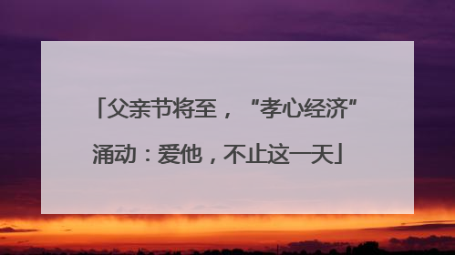 父亲节将至，“孝心经济” 涌动：爱他，不止这一天