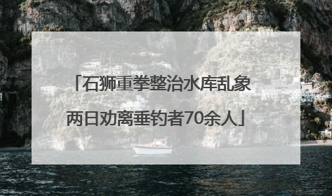 石狮重拳整治水库乱象 两日劝离垂钓者70余人