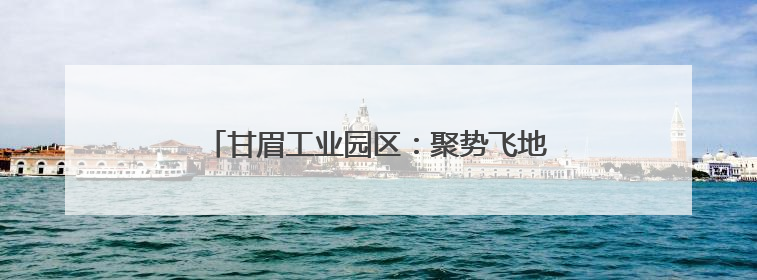甘眉工业园区：聚势飞地经济 向“新”突破发展