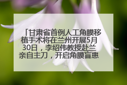 甘肃省首例人工角膜移植手术将在兰州开展5月30日，李绍伟教授赴兰亲自主刀，开启角膜盲患者复明新纪元