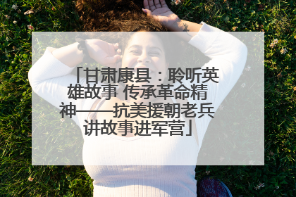 甘肃康县：聆听英雄故事 传承革命精神——抗美援朝老兵讲故事进军营