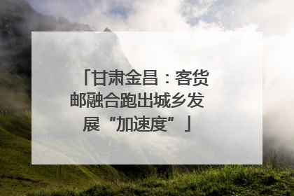 甘肃金昌：客货邮融合跑出城乡发展“加速度”