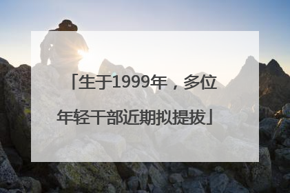 生于1999年，多位年轻干部近期拟提拔
