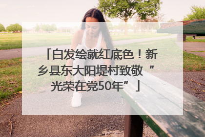 白发绘就红底色！新乡县东大阳堤村致敬“光荣在党50年”