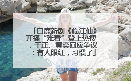 白鹿新剧《临江仙》开播“难看”登上热搜，于正、黄奕回应争议：有人眼红，习惯了