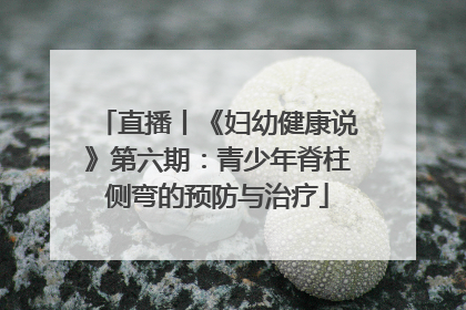 直播丨《妇幼健康说》第六期：青少年脊柱侧弯的预防与治疗