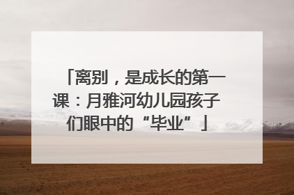 离别，是成长的第一课：月雅河幼儿园孩子们眼中的“毕业”
