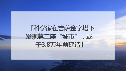 科学家在吉萨金字塔下发现第二座“城市”，或于3.8万年前建造