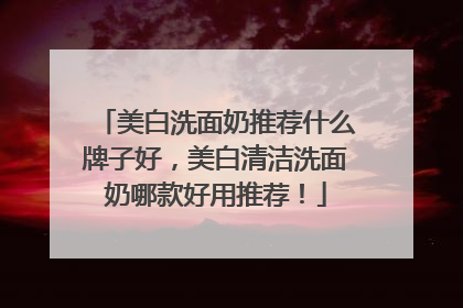 美白洗面奶推荐什么牌子好，美白清洁洗面奶哪款好用推荐！