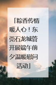 粽香传情暖人心！东莞石龙城管开展端午前夕温暖慰问活动
