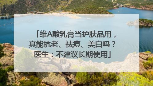 维A酸乳膏当护肤品用，真能抗老、祛痘、美白吗？医生：不建议长期使用
