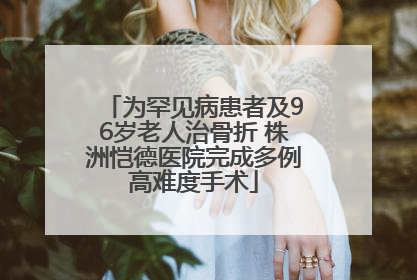 为罕见病患者及96岁老人治骨折 株洲恺德医院完成多例高难度手术