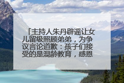 主持人朱丹辟谣让女儿留级照顾弟弟，为争议言论道歉：孩子们接受的是混龄教育，感恩每一条批评