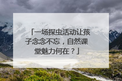 一场探虫活动让孩子念念不忘，自然课堂魅力何在？