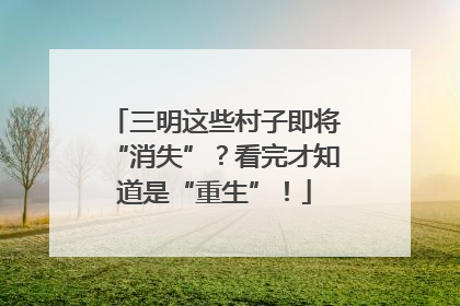 三明这些村子即将“消失”？看完才知道是“重生”！