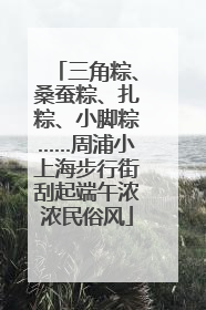 三角粽、桑蚕粽、扎粽、小脚粽……周浦小上海步行街刮起端午浓浓民俗风