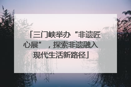 三门峡举办“非遗匠心展”，探索非遗融入现代生活新路径