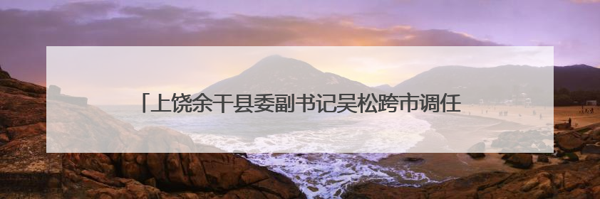 上饶余干县委副书记吴松跨市调任九江瑞昌市委副书记、市长候选人