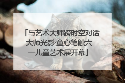 与艺术大师跨时空对话 大师光影·童心笔触六一儿童艺术展开幕