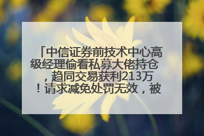 中信证券前技术中心高级经理偷看私募大佬持仓，趋同交易获利213万！请求减免处罚无效，被罚没426万