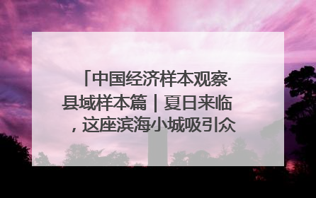 中国经济样本观察·县域样本篇｜夏日来临，这座滨海小城吸引众多年轻人打卡……
