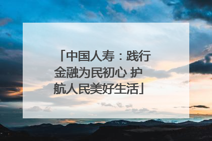 中国人寿：践行金融为民初心 护航人民美好生活