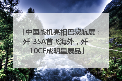 中国战机亮相巴黎航展：歼-35A首飞海外，歼-10CE成明星展品