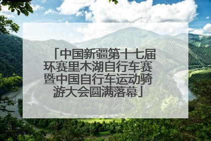 中国新疆第十七届环赛里木湖自行车赛暨中国自行车运动骑游大会圆满落幕