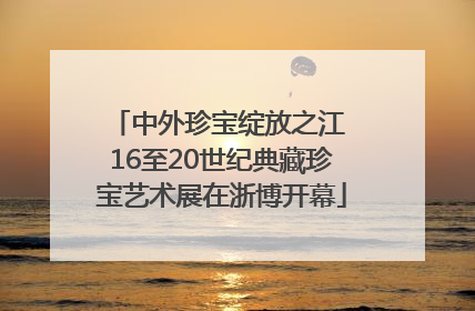 中外珍宝绽放之江 16至20世纪典藏珍宝艺术展在浙博开幕